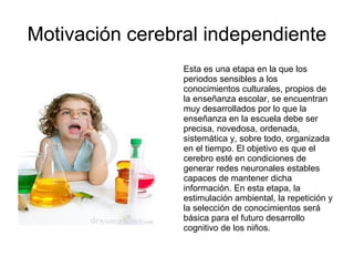 Motivación cerebral independiente
Esta es una etapa en la que los
periodos sensibles a los
conocimientos culturales, propios de
la enseñanza escolar, se encuentran
muy desarrollados por lo que la
enseñanza en la escuela debe ser
precisa, novedosa, ordenada,
sistemática y, sobre todo, organizada
en el tiempo. El objetivo es que el
cerebro esté en condiciones de
generar redes neuronales estables
capaces de mantener dicha
información. En esta etapa, la
estimulación ambiental, la repetición y
la selección de conocimientos será
básica para el futuro desarrollo
cognitivo de los niños.
 