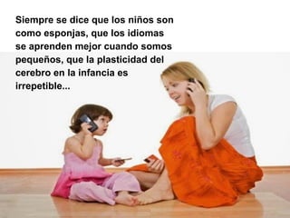 Siempre se dice que los niños son
como esponjas, que los idiomas
se aprenden mejor cuando somos
pequeños, que la plasticidad del
cerebro en la infancia es
irrepetible...
 