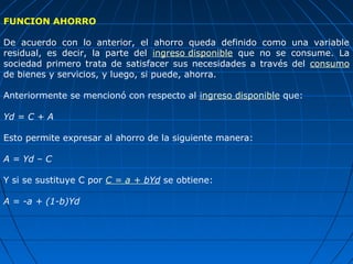FUNCION AHORRO

De acuerdo con lo anterior, el ahorro queda definido como una variable
residual, es decir, la parte del ingreso disponible que no se consume. La
sociedad primero trata de satisfacer sus necesidades a través del consumo
de bienes y servicios, y luego, si puede, ahorra.

Anteriormente se mencionó con respecto al ingreso disponible que:

Yd = C + A

Esto permite expresar al ahorro de la siguiente manera:

A = Yd – C

Y si se sustituye C por C = a + bYd se obtiene:

A = -a + (1-b)Yd
 