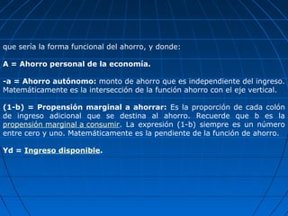 que sería la forma funcional del ahorro, y donde:

A = Ahorro personal de la economía.

-a = Ahorro autónomo: monto de ahorro que es independiente del ingreso.
Matemáticamente es la intersección de la función ahorro con el eje vertical.

(1-b) = Propensión marginal a ahorrar: Es la proporción de cada colón
de ingreso adicional que se destina al ahorro. Recuerde que b es la
propensión marginal a consumir. La expresión (1-b) siempre es un número
entre cero y uno. Matemáticamente es la pendiente de la función de ahorro.

Yd = Ingreso disponible.
 