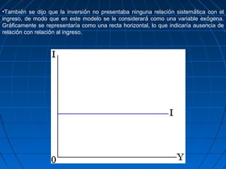 •También se dijo que la inversión no presentaba ninguna relación sistemática con el
ingreso, de modo que en este modelo se le considerará como una variable exógena.
Gráficamente se representaría como una recta horizontal, lo que indicaría ausencia de
relación con relación al ingreso.
 