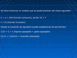 Se tiene entonces un modelo que se puede plantear del modo siguiente:


C = a + bYd (función consumo), donde Yd = Y

I = Io (función inversión)

Donde la condición de equilibrio puede establecerse de dos formas:

(1)Y = C + I (ingreso agregado = gasto agregado)

(2) A = I (ahorro = inversión planeada)
 