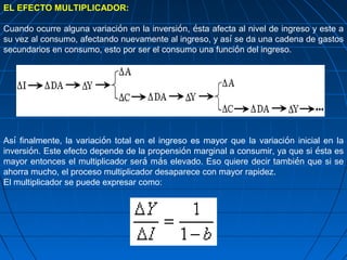 EL EFECTO MULTIPLICADOR:

Cuando ocurre alguna variación en la inversión, ésta afecta al nivel de ingreso y este a
su vez al consumo, afectando nuevamente al ingreso, y así se da una cadena de gastos
secundarios en consumo, esto por ser el consumo una función del ingreso.




Así finalmente, la variación total en el ingreso es mayor que la variación inicial en la
inversión. Este efecto depende de la propensión marginal a consumir, ya que si ésta es
mayor entonces el multiplicador será más elevado. Eso quiere decir también que si se
ahorra mucho, el proceso multiplicador desaparece con mayor rapidez.
El multiplicador se puede expresar como:
 