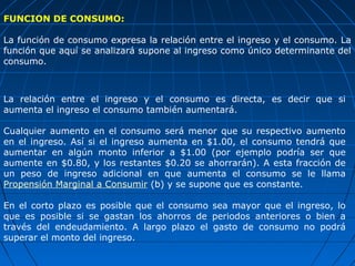 FUNCION DE CONSUMO:

La función de consumo expresa la relación entre el ingreso y el consumo. La
función que aquí se analizará supone al ingreso como único determinante del
consumo.



La relación entre el ingreso y el consumo es directa, es decir que si
aumenta el ingreso el consumo también aumentará.

Cualquier aumento en el consumo será menor que su respectivo aumento
en el ingreso. Así si el ingreso aumenta en $1.00, el consumo tendrá que
aumentar en algún monto inferior a $1.00 (por ejemplo podría ser que
aumente en $0.80, y los restantes $0.20 se ahorrarán). A esta fracción de
un peso de ingreso adicional en que aumenta el consumo se le llama
Propensión Marginal a Consumir (b) y se supone que es constante.

En el corto plazo es posible que el consumo sea mayor que el ingreso, lo
que es posible si se gastan los ahorros de periodos anteriores o bien a
través del endeudamiento. A largo plazo el gasto de consumo no podrá
superar el monto del ingreso.
 