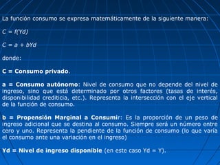 La función consumo se expresa matemáticamente de la siguiente manera:

C = f(Yd)

C = a + bYd

donde:

C = Consumo privado.

a = Consumo autónomo: Nivel de consumo que no depende del nivel de
ingreso, sino que está determinado por otros factores (tasas de interés,
disponibilidad crediticia, etc.). Representa la intersección con el eje vertical
de la función de consumo.

b = Propensión Marginal a Consumir: Es la proporción de un peso de
ingreso adicional que se destina al consumo. Siempre será un número entre
cero y uno. Representa la pendiente de la función de consumo (lo que varía
el consumo ante una variación en el ingreso)

Yd = Nivel de ingreso disponible (en este caso Yd = Y).
 