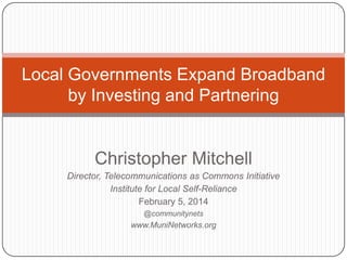 Local Governments Expand Broadband
by Investing and Partnering

Christopher Mitchell
Director, Telecommunications as Commons Initiative
Institute for Local Self-Reliance
February 5, 2014
@communitynets

www.MuniNetworks.org

 