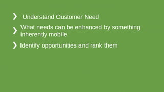 Understand Customer Need
What needs can be enhanced by something
inherently mobile
Identify opportunities and rank them