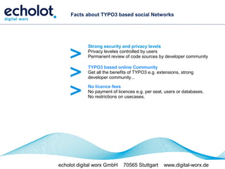 Facts about TYPO3 based social Networks




    >
            Strong security and privacy levels
            Privacy leveles controlled by users
            Permanent review of code sources by developer community



    >       TYPO3 based online Community
            Get all the benefits of TYPO3 e.g. extensions, strong
            developer community...


    >       No licence fees
            No payment of licences e.g. per seat, users or databases.
            No restrictions on usecases.




echolot digital worx GmbH    70565 Stuttgart      www.digital-worx.de
 