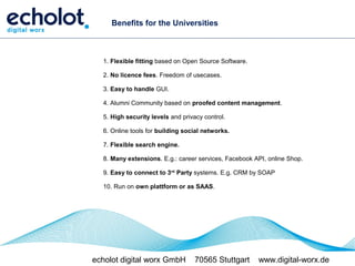 Benefits for the Universities



  1. Flexible fitting based on Open Source Software.

  2. No licence fees. Freedom of usecases.

  3. Easy to handle GUI.

  4. Alumni Community based on proofed content management.

  5. High security levels and privacy control.

  6. Online tools for building social networks.

  7. Flexible search engine.

  8. Many extensions. E.g.: career services, Facebook API, online Shop.

  9. Easy to connect to 3rd Party systems. E.g. CRM by SOAP

  10. Run on own plattform or as SAAS.




echolot digital worx GmbH          70565 Stuttgart     www.digital-worx.de
 
