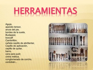 HERRAMIENTAS 
Aguja, 
aparato tensor, 
arcos del pie, 
bordes de la suela, 
Budapest, 
boxcalf 
Cambrillón, 
cañeta cepillo de abrillantar, 
Cepillo de aplicación, 
cepillo de quitar, 
barro, 
cera para pulir, 
cintra mética, 
conglomerado de corcho, 
cordobán... 
 