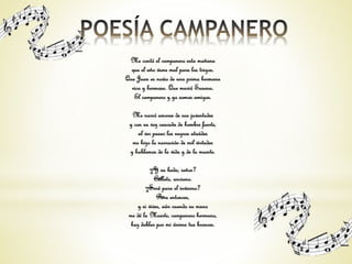 Me contó el campanero esta mañana 
que el año viene mal para los trigos. 
Que Juan es novio de una prima hermana 
rica y hermosa. Que murió Susana. 
El campanero y yo somos amigos. 
Me narró amores de sus juventudes 
y con su voz cascada de hombre fuerte, 
al ver pasar los negros ataúdes 
me hizo la narración de mil virtudes 
y hablamos de la vida y de la muerte. 
—¿Y su boda, señor? 
—Cállate, anciano. 
—¿Será para el invierno? 
—Para entonces, 
y si vives, aún cuando su mano 
me dé la Muerte, campanero hermano, 
haz doblar por mi ánima tus bronces. 
 