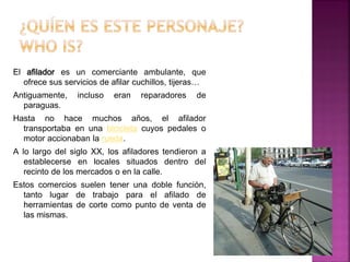 El afilador es un comerciante ambulante, que 
ofrece sus servicios de afilar cuchillos, tijeras… 
Antiguamente, incluso eran reparadores de 
paraguas. 
Hasta no hace muchos años, el afilador 
transportaba en una bicicleta cuyos pedales o 
motor accionaban la rueda. 
A lo largo del siglo XX, los afiladores tendieron a 
establecerse en locales situados dentro del 
recinto de los mercados o en la calle. 
Estos comercios suelen tener una doble función, 
tanto lugar de trabajo para el afilado de 
herramientas de corte como punto de venta de 
las mismas. 
 