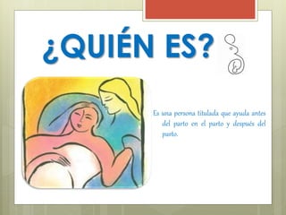 ¿QUIÉN ES? 
Es una persona titulada que ayuda antes 
del parto en el parto y después del 
parto. 
 