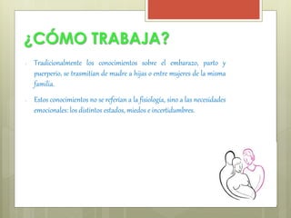 ¿CÓMO TRABAJA? 
● Tradicionalmente los conocimientos sobre el embarazo, parto y 
puerperio, se trasmitían de madre a hijas o entre mujeres de la misma 
familia. 
● Estos conocimientos no se referían a la fisiología, sino a las necesidades 
emocionales: los distintos estados, miedos e incertidumbres. 
 