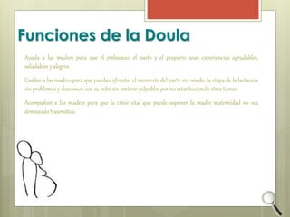 Funciones de la Doula 
Ayuda a las madres para que el embarazo, el parto y el posparto sean experiencias agradables, 
saludables y alegres. 
Cuidan a las madres para que puedan afrontar el momento del parto sin miedo, la etapa de la lactancia 
sin problemas y descansar con su bebé sin sentirse culpables por no estar haciendo otras tareas. 
Acompañan a las madres para que la crisis vital que puede suponer la madre maternidad no sea 
demasiado traumática. 
 