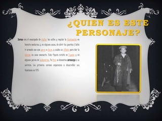¿QUIEN ES ESTE 
PERSONAJE? 
Sereno era el encargado de vigilar las calles y regular la iluminación en 
horario nocturno; y, en algunos casos, de abrir las puertas ( Solía 
ir armado con una porra o chuzo, y usaba un silbato para dar la 
alarma en caso necesario. Esta figura existió en España y en 
algunos países de Sudamérica. En Perú se denomina serenazgo a su 
servicio. Los primeros serenos empezaron a desarrollar sus 
funciones en 1715 
 