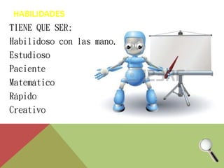 HABILIDADES 
TIENE QUE SER: 
Habilidoso con las mano. 
Estudioso 
Paciente 
Matemático 
Rápido 
Creativo 
