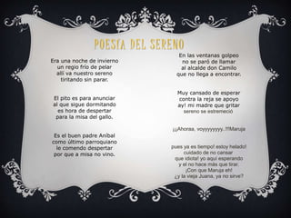 P O E S ÍA D E L S E R ENO 
Era una noche de invierno 
un regio frío de pelar 
allí va nuestro sereno 
tiritando sin parar. 
El pito es para anunciar 
al que sigue dormitando 
es hora de despertar 
para la misa del gallo. 
Es el buen padre Aníbal 
como último parroquiano 
le comendo despertar 
por que a misa no vino. 
En las ventanas golpeo 
no se paró de llamar 
al alcalde don Camilo 
que no llega a encontrar. 
Muy cansado de esperar 
contra la reja se apoyo 
ay! mi madre que gritar 
sereno se estremeció 
¡¡¡Ahoraa, voyyyyyyyy..!!!Maruja 
pues ya es tiempo! estoy helado! 
cuidado de no cansar 
que idiota! yo aquí esperando 
y el no hace más que tirar. 
¡Con que Maruja eh! 
¿y la vieja Juana, ya no sirve? 
 