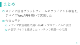 まとめ
9
 メディア統合プラットフォームのクライアント機能を，
デバイスWebAPIを用いて実装した
 今後の予定
 メディア統合機能で用いるAPI・プロファイルの検討
 外部デバイスと連携したコンテンツ視聴への応用
 
