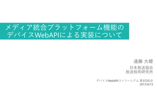 メディア統合プラットフォーム機能の
デバイスWebAPIによる実装について
遠藤 大礎
日本放送協会
放送技術研究所
デバイスWebAPIコンソーシアム 第3回総会
2017/4/13
 