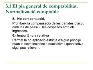 3.1 El pla general de comptabilitat. Normalització comptable 5.- No compensació.  Prohibeix la compensació de les partides d’actiu amb les de passiu i les despeses amb els ingressos. 6.- Importància relativa Permet la no aplicació estricta d’algun principi quan la seva incidència qualitativa i quantitativa sigui poc rellevant. 