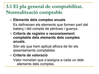 3.1 El pla general de comptabilitat. Normalització comptable Elements dels comptes anuals Es defineixen els elements que formen part del balanç i del compte de pèrdues i guanys. Criteris de registre o reconeixement comptable dels elements dels comptes anuals.  Són els que hem aplicat alhora de fer els assentaments comptables Criteris de valoració Valor monetari que s’assigna a cada un dels elements dels comptes . 