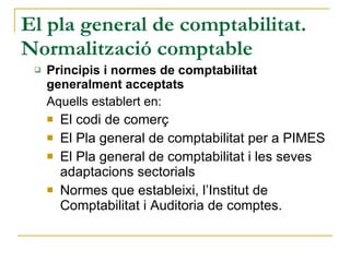 El pla general de comptabilitat. Normalització comptable Principis i normes de comptabilitat generalment acceptats Aquells establert en: El codi de comerç El Pla general de comptabilitat per a PIMES El Pla general de comptabilitat i les seves adaptacions sectorials Normes que estableixi, l’Institut de Comptabilitat i Auditoria de comptes. 