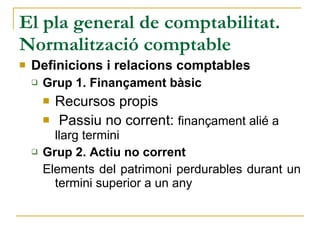 El pla general de comptabilitat. Normalització comptable Definicions i relacions comptables Grup 1. Finançament bàsic Recursos propis Passiu no corrent:  finançament alié a llarg termini Grup 2. Actiu no corrent Elements del patrimoni perdurables durant un termini superior a un any 