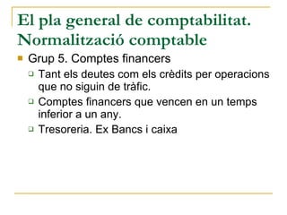 El pla general de comptabilitat. Normalització comptable Grup 5. Comptes financers Tant els deutes com els crèdits per operacions que no siguin de tràfic. Comptes financers que vencen en un temps inferior a un any. Tresoreria. Ex Bancs i caixa 
