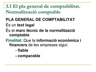 3.1 El pla general de comptabilitat. Normalització comptable PLA GENERAL DE COMPTABILITAT És un  text legal És el  marc tècnic de la normalització comptable Finalitat:  Que la  informació econòmica i financera  de les empreses sigui: -  fiable - comparable 