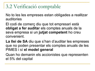 No to les les empreses estan obligades a realitzar auditories El codi de comerç diu que tot empresari està  obligat a fer audita r els comptes anuals de la seva empresa si un  jutjat competent  ho creu convenient. La llei de SA  diu que s’han d’auditar les empreses que no poden presentar els comptes anuals de les PIMES i sí  el model general Quan ho demanin els accionistes que representen el 5% del capital 3.2 Verificació comptable 