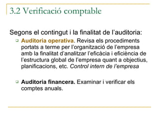 Segons el contingut i la finalitat de l’auditoria: Auditoria operativa . Revisa els procediments portats a terme per l’organització de l’empresa amb la finalitat d’analitzar l’eficàcia i eficiència de l’estructura global de l’empresa quant a objectius, planificacions, etc.  Control intern de l’empresa Auditoria financera.  Examinar i verificar els comptes anuals. 3.2 Verificació comptable 