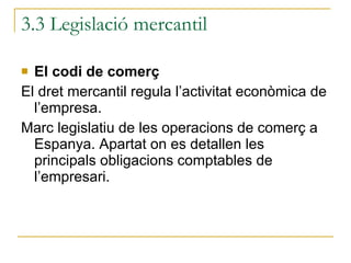 3.3 Legislació mercantil El codi de comerç El dret mercantil regula l’activitat econòmica de l’empresa. Marc legislatiu de les operacions de comerç a Espanya. Apartat on es detallen les principals obligacions comptables de l’empresari. 