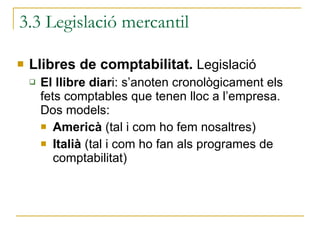 3.3 Legislació mercantil Llibres de comptabilitat.  Legislació El llibre diar i: s’anoten cronològicament els fets comptables que tenen lloc a l’empresa.  Dos models: Americà  (tal i com ho fem nosaltres) Italià  (tal i com ho fan als programes de comptabilitat) 