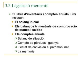 3.3 Legislació mercantil El llibre d’inventaris i comptes anuals . S’hi inclouen: El balanç inicial Els balanços trimestrals de comprovació de sumes i saldos Els comptes anuals  Balanç de situació  Compte de pèrdues i guanys L’estat de canvis en el patrimoni net La memòria  