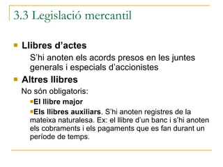 3.3 Legislació mercantil Llibres d’actes S’hi anoten els acords presos en les juntes generals i especials d’accionistes Altres llibres No són obligatoris: El llibre major Els llibres auxiliars . S’hi anoten registres de la mateixa naturalesa. Ex: el llibre d’un banc i s’hi anoten els cobraments i els pagaments que es fan durant un període de temps.  