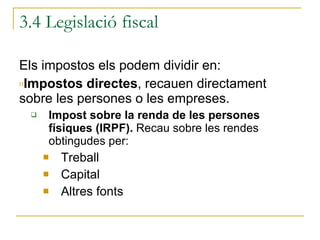 3.4 Legislació fiscal Els impostos els podem dividir en: Impostos directes , recauen directament sobre les persones o les empreses. Impost sobre la renda de les persones físiques (IRPF).  Recau sobre les rendes obtingudes per: Treball Capital Altres fonts 