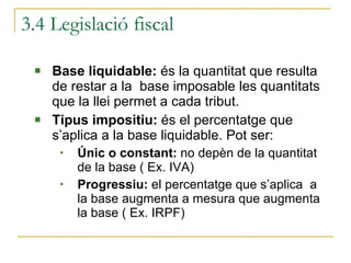 3.4 Legislació fiscal Base liquidable:  és la quantitat que resulta de restar a la  base imposable les quantitats que la llei permet a cada tribut. Tipus impositiu:  és el percentatge que s’aplica a la base liquidable. Pot ser: Únic o constant:  no depèn de la quantitat de la base ( Ex. IVA) Progressiu:  el percentatge que s’aplica  a la base augmenta a mesura que augmenta la base ( Ex. IRPF) 
