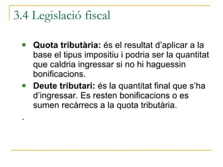 3.4 Legislació fiscal Quota tributària:  és el resultat d’aplicar a la base el tipus impositiu i podria ser la quantitat que caldria ingressar si no hi haguessin bonificacions. Deute tributari:  és la quantitat final que s’ha d’ingressar. Es resten bonificacions o es sumen recàrrecs a la quota tributària. . 