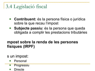 3.4 Legislació fiscal Contribuent:  és la persona física o jurídica sobre la que recau l’impost Subjecte passiu : és la persona que queda obligada a complir les prestacions tributàries Impost sobre la renda de les persones físiques (IRPF) És un impost:  Personal Progressiu  Directe 