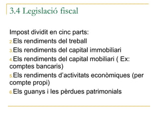 3.4 Legislació fiscal Impost dividit en cinc parts: Els rendiments del treball Els rendiments del capital immobiliari Els rendiments del capital mobiliari ( Ex: comptes bancaris) Els rendiments d’activitats econòmiques (per compte propi) Els guanys i les pèrdues patrimonials 