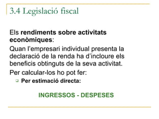 3.4 Legislació fiscal Els  rendiments sobre activitats econòmiques :  Quan l’empresari individual presenta la declaració de la renda ha d’incloure els beneficis obtinguts de la seva activitat. Per calcular-los ho pot fer: Per estimació directa: INGRESSOS - DESPESES 