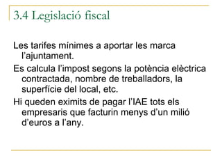 Les tarifes mínimes a aportar les marca l’ajuntament. Es calcula l’impost segons la potència elèctrica contractada, nombre de treballadors, la superfície del local, etc.  Hi queden eximits de pagar l’IAE tots els empresaris que facturin menys d’un milió d’euros a l’any. 3.4 Legislació fiscal 