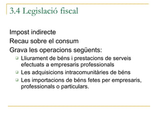 Impost indirecte Recau sobre el consum  Grava les operacions següents: Lliurament de béns i prestacions de serveis efectuats a empresaris professionals Les adquisicions intracomunitàries de béns Les importacions de béns fetes per empresaris, professionals o particulars. 3.4 Legislació fiscal 