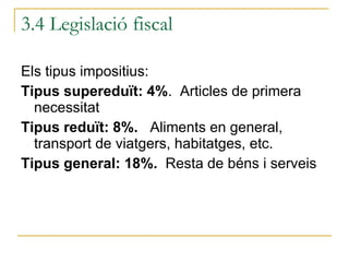 Els tipus impositius: Tipus supereduït: 4% .  Articles de primera necessitat Tipus reduït: 8%.  Aliments en general, transport de viatgers, habitatges, etc. Tipus general: 18%.  Resta de béns i serveis 3.4 Legislació fiscal 