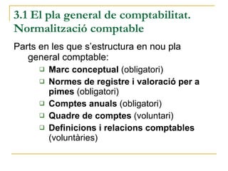 3.1 El pla general de comptabilitat. Normalització comptable Parts en les que s’estructura en nou pla general comptable: Marc conceptual  (obligatori) Normes de registre i valoració per a pimes  (obligatori) Comptes anuals  (obligatori) Quadre de comptes  (voluntari) Definicions i relacions comptables  (voluntàries) 