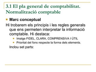 3.1 El pla general de comptabilitat. Normalització comptable Marc conceptual Hi trobarem els principis i les regles generals que ens permeten interpretar la informació comptable. Hi destaca: Imatge FIDEL, CLARA, COMPRENSIVA I ÚTIL  Prioritat del fons respecte la forma dels elements. Inclou set parts: 