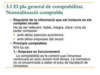 3.1 El pla general de comptabilitat. Normalització comptable Requisits de la informació que cal incloure en els comptes anuals Ha de ser rellevant, fiable, íntegra, clara i s’ha de poder comparar: amb altres exercicis econòmics  amb altres empreses del sector Principis comptables N’hi ha sis: 1.- Empresa en funcionament La comptabilitat es fa contant que l’empresa continuarà en actiu durant molt temps. La normativa no va encaminada a saber el preu de liquidació de l’empresa 