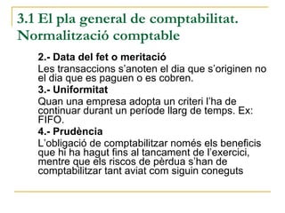 3.1 El pla general de comptabilitat. Normalització comptable 2.- Data del fet o meritació Les transaccions s’anoten el dia que s’originen no el dia que es paguen o es cobren. 3.- Uniformitat Quan una empresa adopta un criteri l’ha de continuar durant un període llarg de temps. Ex: FIFO. 4.- Prudència L’obligació de comptabilitzar només els beneficis que hi ha hagut fins al tancament de l’exercici, mentre que els riscos de pèrdua s’han de comptabilitzar tant aviat com siguin coneguts 