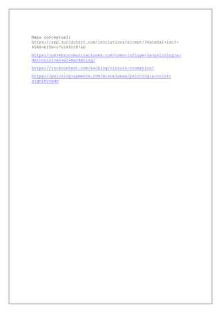 Mapa conceptual:
https://app.lucidchart.com/invitations/accept/34aceba1-1dc3-
4546-b10b-c7c1641c87ab
https://cerebrocomunicaciones.com/como-influye-la-psicologia-
del-color-en-el-marketing/
https://rockcontent.com/es/blog/circulo-cromatico/
https://psicologiaymente.com/miscelanea/psicologia-color-
significado
 